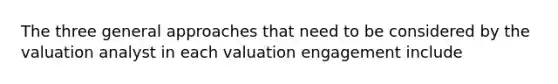 The three general approaches that need to be considered by the valuation analyst in each valuation engagement include