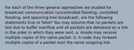 For each of the three general approaches we studied for broadcast communication (uncontrolled flooding, controlled flooding, and spanning-tree broadcast), are the following statements true or false? You may assume that no packets are lost due to buffer overflow and all packets are delivered on a link in the order in which they were sent. a. Anode may receive multiple copies of the same packet. b. A node may forward multiple copies of a packet over the same outgoing link.