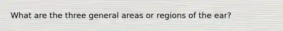 What are the three general areas or regions of the ear?