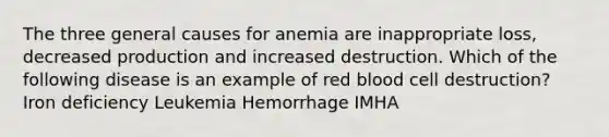 The three general causes for anemia are inappropriate loss, decreased production and increased destruction. Which of the following disease is an example of red blood cell destruction? Iron deficiency Leukemia Hemorrhage IMHA