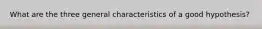 What are the three general characteristics of a good hypothesis?