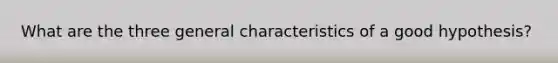 What are the three general characteristics of a good hypothesis?