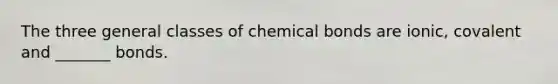 The three general classes of chemical bonds are ionic, covalent and _______ bonds.