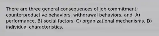 There are three general consequences of job commitment: counterproductive behaviors, withdrawal behaviors, and: A) performance. B) social factors. C) organizational mechanisms. D) individual characteristics.