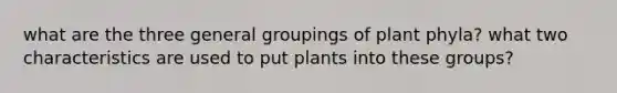 what are the three general groupings of plant phyla? what two characteristics are used to put plants into these groups?