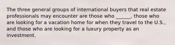 The three general groups of international buyers that real estate professionals may encounter are those who ______, those who are looking for a vacation home for when they travel to the U.S., and those who are looking for a luxury property as an investment.