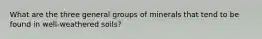 What are the three general groups of minerals that tend to be found in well-weathered soils?