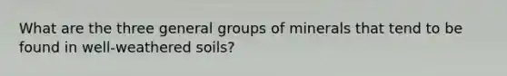 What are the three general groups of minerals that tend to be found in well-weathered soils?