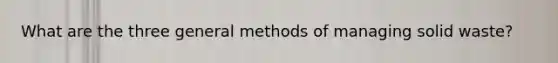 What are the three general methods of managing solid waste?