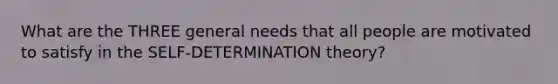 What are the THREE general needs that all people are motivated to satisfy in the SELF-DETERMINATION theory?