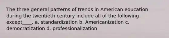 The three general patterns of trends in American education during the twentieth century include all of the following except____. a. standardization b. Americanization c. democratization d. professionalization