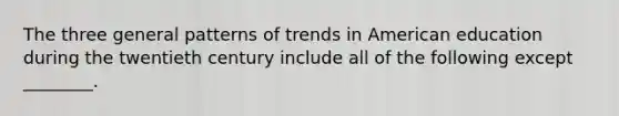 The three general patterns of trends in American education during the twentieth century include all of the following except ________.