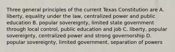 Three general principles of the current Texas Constitution are A. liberty, equality under the law, centralized power and public education B. popular sovereignty, limited state government through local control, public education and job C. liberty, popular sovereignty, centralized power and strong governorship D. popular sovereignty, limited government, separation of powers