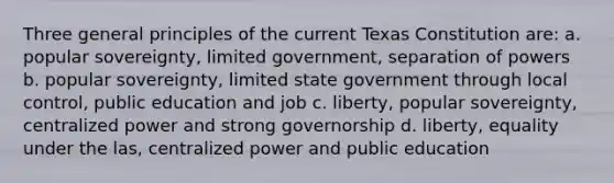 Three general principles of the current Texas Constitution are: a. popular sovereignty, limited government, separation of powers b. popular sovereignty, limited state government through local control, public education and job c. liberty, popular sovereignty, centralized power and strong governorship d. liberty, equality under the las, centralized power and public education