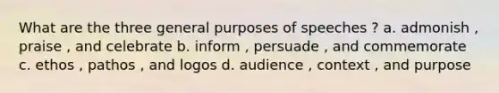 What are the three general purposes of speeches ? a. admonish , praise , and celebrate b. inform , persuade , and commemorate c. ethos , pathos , and logos d. audience , context , and purpose