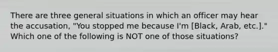 There are three general situations in which an officer may hear the accusation, "You stopped me because I'm [Black, Arab, etc.]." Which one of the following is NOT one of those situations?