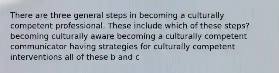 There are three general steps in becoming a culturally competent professional. These include which of these steps? becoming culturally aware becoming a culturally competent communicator having strategies for culturally competent interventions all of these b and c