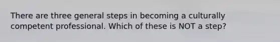 There are three general steps in becoming a culturally competent professional. Which of these is NOT a step?