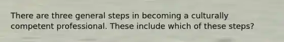 There are three general steps in becoming a culturally competent professional. These include which of these steps?