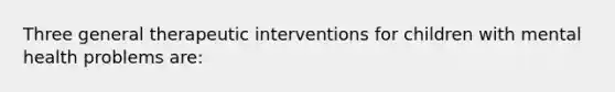 Three general therapeutic interventions for children with mental health problems are: