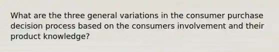 What are the three general variations in the consumer purchase decision process based on the consumers involvement and their product knowledge?