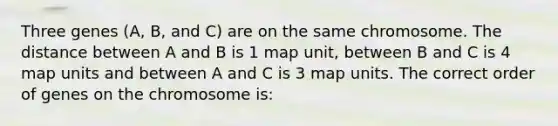 Three genes (A, B, and C) are on the same chromosome. The distance between A and B is 1 map unit, between B and C is 4 map units and between A and C is 3 map units. The correct order of genes on the chromosome is: