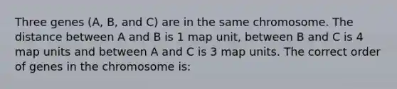 Three genes (A, B, and C) are in the same chromosome. The distance between A and B is 1 map unit, between B and C is 4 map units and between A and C is 3 map units. The correct order of genes in the chromosome is: