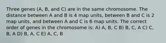 Three genes (A, B, and C) are in the same chromosome. The distance between A and B is 4 map units, between B and C is 2 map units, and between A and C is 6 map units. The correct order of genes in the chromosome is: A) A, B, C B) B, C, A C) C, B, A D) B, A, C E) A, C, B