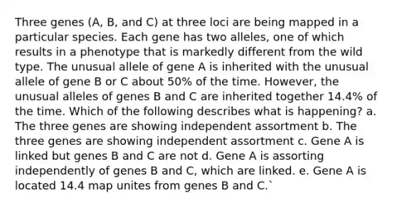 Three genes (A, B, and C) at three loci are being mapped in a particular species. Each gene has two alleles, one of which results in a phenotype that is markedly different from the wild type. The unusual allele of gene A is inherited with the unusual allele of gene B or C about 50% of the time. However, the unusual alleles of genes B and C are inherited together 14.4% of the time. Which of the following describes what is happening? a. The three genes are showing independent assortment b. The three genes are showing independent assortment c. Gene A is linked but genes B and C are not d. Gene A is assorting independently of genes B and C, which are linked. e. Gene A is located 14.4 map unites from genes B and C.`