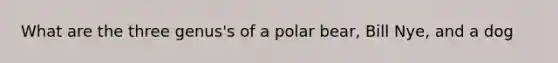 What are the three genus's of a polar bear, Bill Nye, and a dog