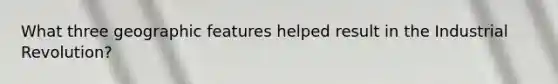 What three geographic features helped result in the Industrial Revolution?