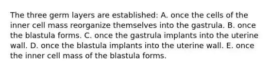 The three germ layers are established: A. once the cells of the inner cell mass reorganize themselves into the gastrula. B. once the blastula forms. C. once the gastrula implants into the uterine wall. D. once the blastula implants into the uterine wall. E. once the inner cell mass of the blastula forms.