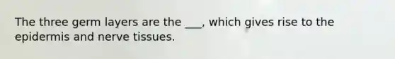 The three germ layers are the ___, which gives rise to the epidermis and nerve tissues.
