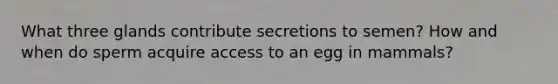 What three glands contribute secretions to semen? How and when do sperm acquire access to an egg in mammals?