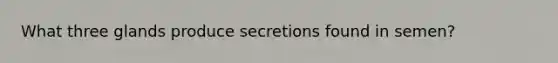 What three glands produce secretions found in semen?