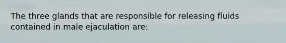 The three glands that are responsible for releasing fluids contained in male ejaculation are: