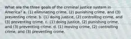 What are the three goals of the criminal justice system in America? a. (1) eliminating crime, (2) punishing crime, and (3) preventing crime. b. (1) doing justice, (2) controlling crime, and (3) preventing crime. c. (1) doing justice, (2) punishing crime, and (3) preventing crime. d. (1) moving crime, (2) controlling crime, and (3) preventing crime.