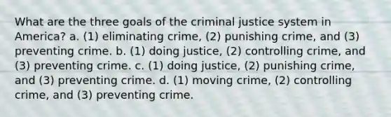 What are the three goals of the criminal justice system in America? a. (1) eliminating crime, (2) punishing crime, and (3) preventing crime. b. (1) doing justice, (2) controlling crime, and (3) preventing crime. c. (1) doing justice, (2) punishing crime, and (3) preventing crime. d. (1) moving crime, (2) controlling crime, and (3) preventing crime.