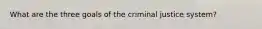 What are the three goals of the criminal justice system?