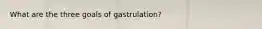 What are the three goals of gastrulation?