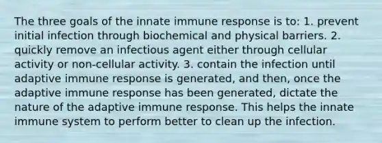 The three goals of the innate immune response is to: 1. prevent initial infection through biochemical and physical barriers. 2. quickly remove an infectious agent either through cellular activity or non-cellular activity. 3. contain the infection until adaptive immune response is generated, and then, once the adaptive immune response has been generated, dictate the nature of the adaptive immune response. This helps the innate immune system to perform better to clean up the infection.