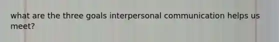 what are the three goals interpersonal communication helps us meet?