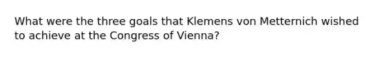 What were the three goals that Klemens von Metternich wished to achieve at the Congress of Vienna?