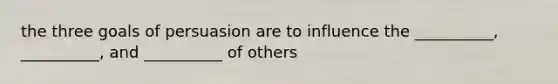 the three goals of persuasion are to influence the __________, __________, and __________ of others