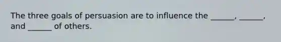 The three goals of persuasion are to influence the ______, ______, and ______ of others.