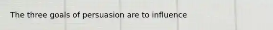 The three goals of persuasion are to influence