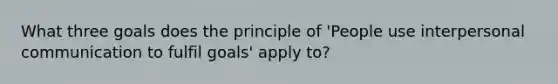 What three goals does the principle of 'People use interpersonal communication to fulfil goals' apply to?