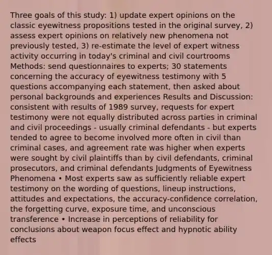 Three goals of this study: 1) update expert opinions on the classic eyewitness propositions tested in the original survey, 2) assess expert opinions on relatively new phenomena not previously tested, 3) re-estimate the level of expert witness activity occurring in today's criminal and civil courtrooms Methods: send questionnaires to experts; 30 statements concerning the accuracy of eyewitness testimony with 5 questions accompanying each statement, then asked about personal backgrounds and experiences Results and Discussion: consistent with results of 1989 survey, requests for expert testimony were not equally distributed across parties in criminal and civil proceedings - usually criminal defendants - but experts tended to agree to become involved more often in civil than criminal cases, and agreement rate was higher when experts were sought by civil plaintiffs than by civil defendants, criminal prosecutors, and criminal defendants Judgments of Eyewitness Phenomena • Most experts saw as sufficiently reliable expert testimony on the wording of questions, lineup instructions, attitudes and expectations, the accuracy-confidence correlation, the forgetting curve, exposure time, and unconscious transference • Increase in perceptions of reliability for conclusions about weapon focus effect and hypnotic ability effects