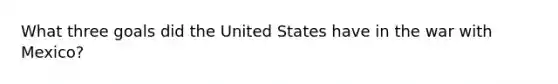 What three goals did the United States have in the war with Mexico?