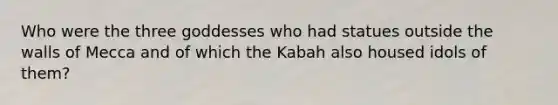 Who were the three goddesses who had statues outside the walls of Mecca and of which the Kabah also housed idols of them?